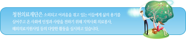 청천의료재단은 소외되고 어려움을 겪고 있는 이들에게 삶의 용기를 심어주고 온 사회에 인정과 사랑을 전하기 위해 지역사회 의료봉사, 해외의료지원사업 등의 다양한 활동을 실시하고 있습니다.